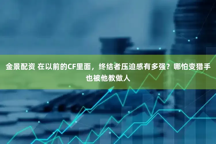 金景配资 在以前的CF里面，终结者压迫感有多强？哪怕变猎手也被他教做人