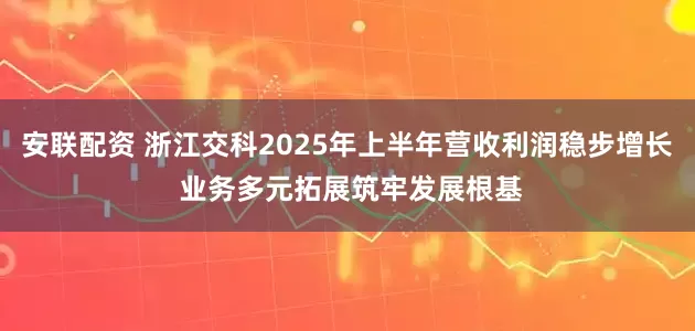 安联配资 浙江交科2025年上半年营收利润稳步增长 业务多元拓展筑牢发展根基