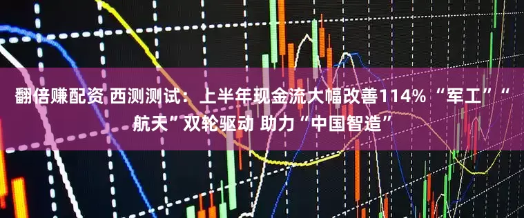 翻倍赚配资 西测测试：上半年现金流大幅改善114% “军工”“航天”双轮驱动 助力“中国智造”