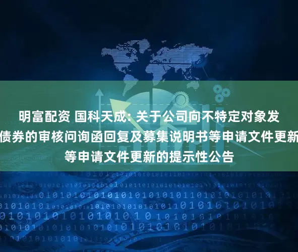 明富配资 国科天成: 关于公司向不特定对象发行可转换公司债券的审核问询函回复及募集说明书等申请文件更新的提示性公告