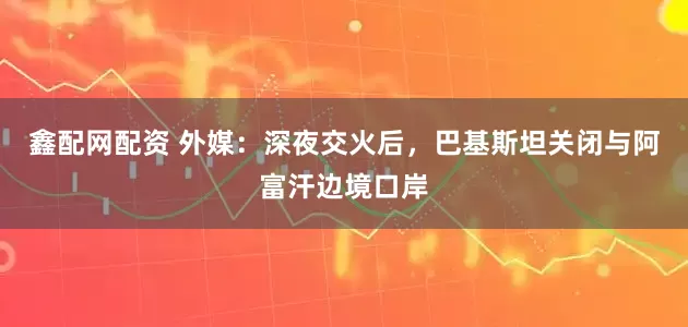 鑫配网配资 外媒：深夜交火后，巴基斯坦关闭与阿富汗边境口岸