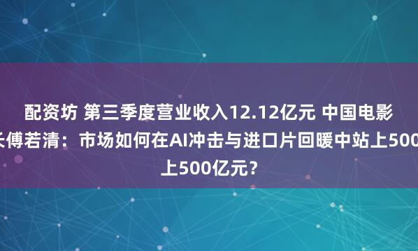 配资坊 第三季度营业收入12.12亿元 中国电影董事长傅若清：市场如何在AI冲击与进口片回暖中站上500亿元？